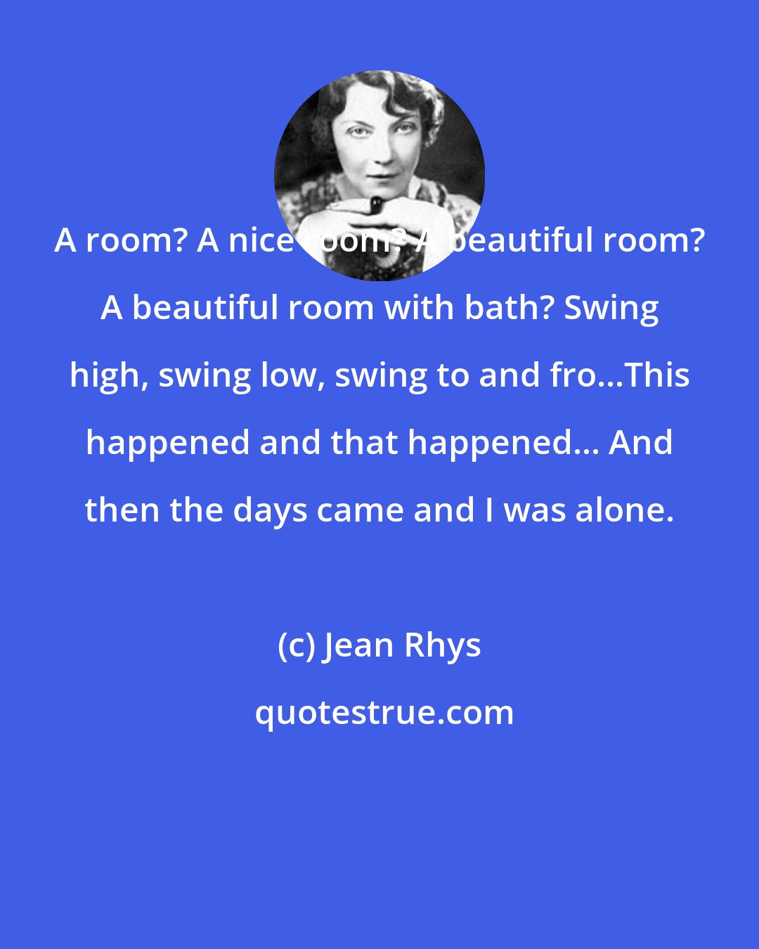 Jean Rhys: A room? A nice room? A beautiful room? A beautiful room with bath? Swing high, swing low, swing to and fro...This happened and that happened... And then the days came and I was alone.