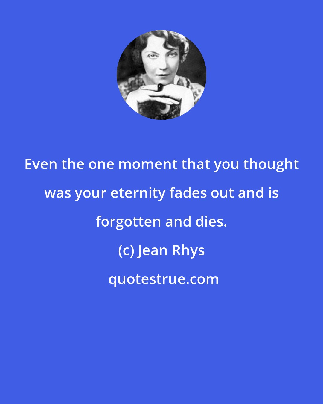 Jean Rhys: Even the one moment that you thought was your eternity fades out and is forgotten and dies.