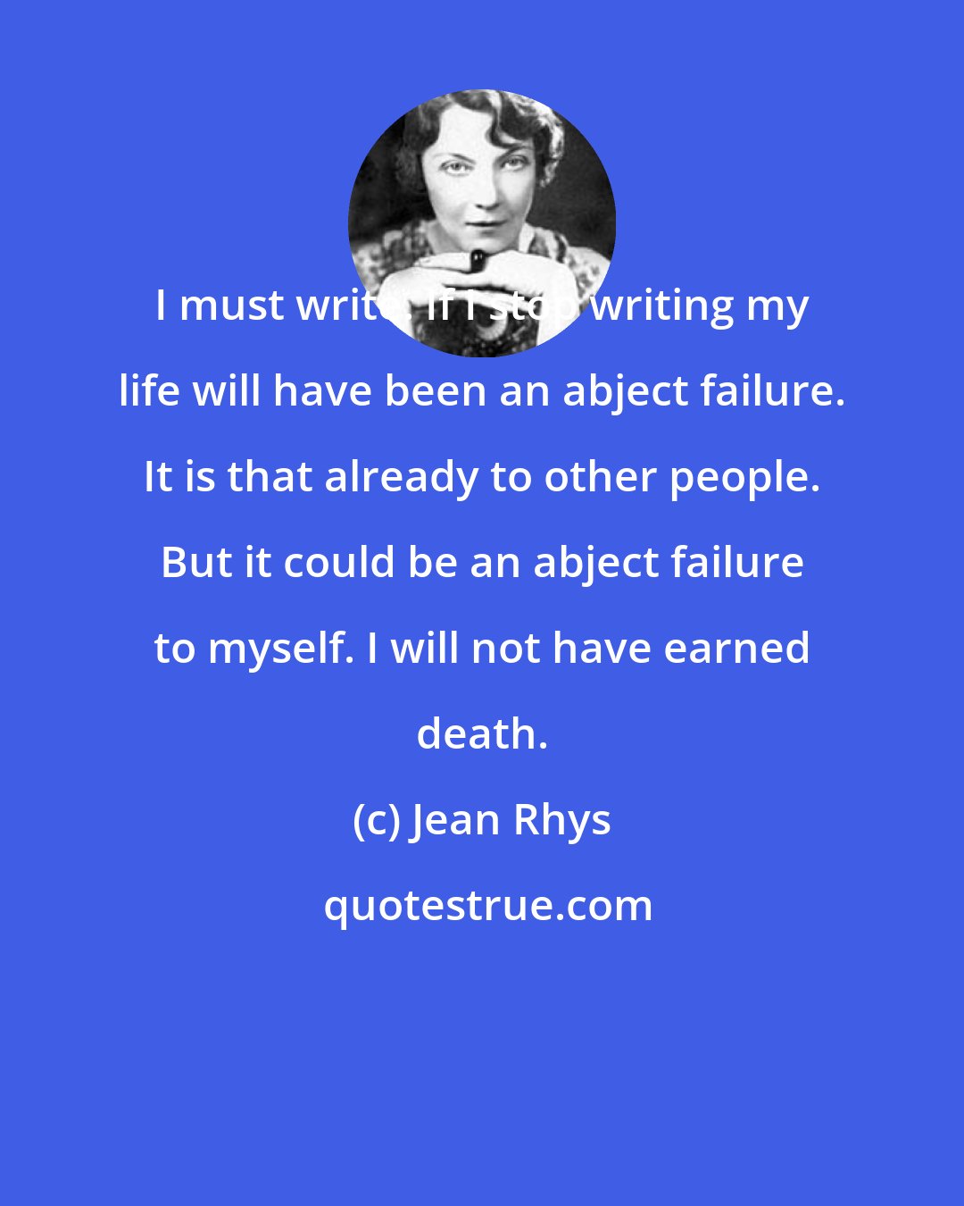 Jean Rhys: I must write. If I stop writing my life will have been an abject failure. It is that already to other people. But it could be an abject failure to myself. I will not have earned death.