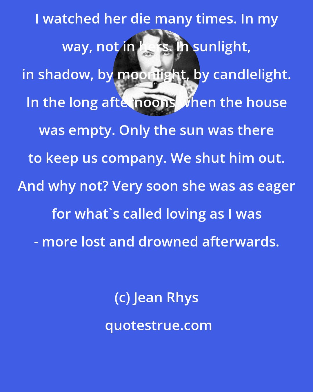 Jean Rhys: I watched her die many times. In my way, not in hers. In sunlight, in shadow, by moonlight, by candlelight. In the long afternoons when the house was empty. Only the sun was there to keep us company. We shut him out. And why not? Very soon she was as eager for what's called loving as I was - more lost and drowned afterwards.