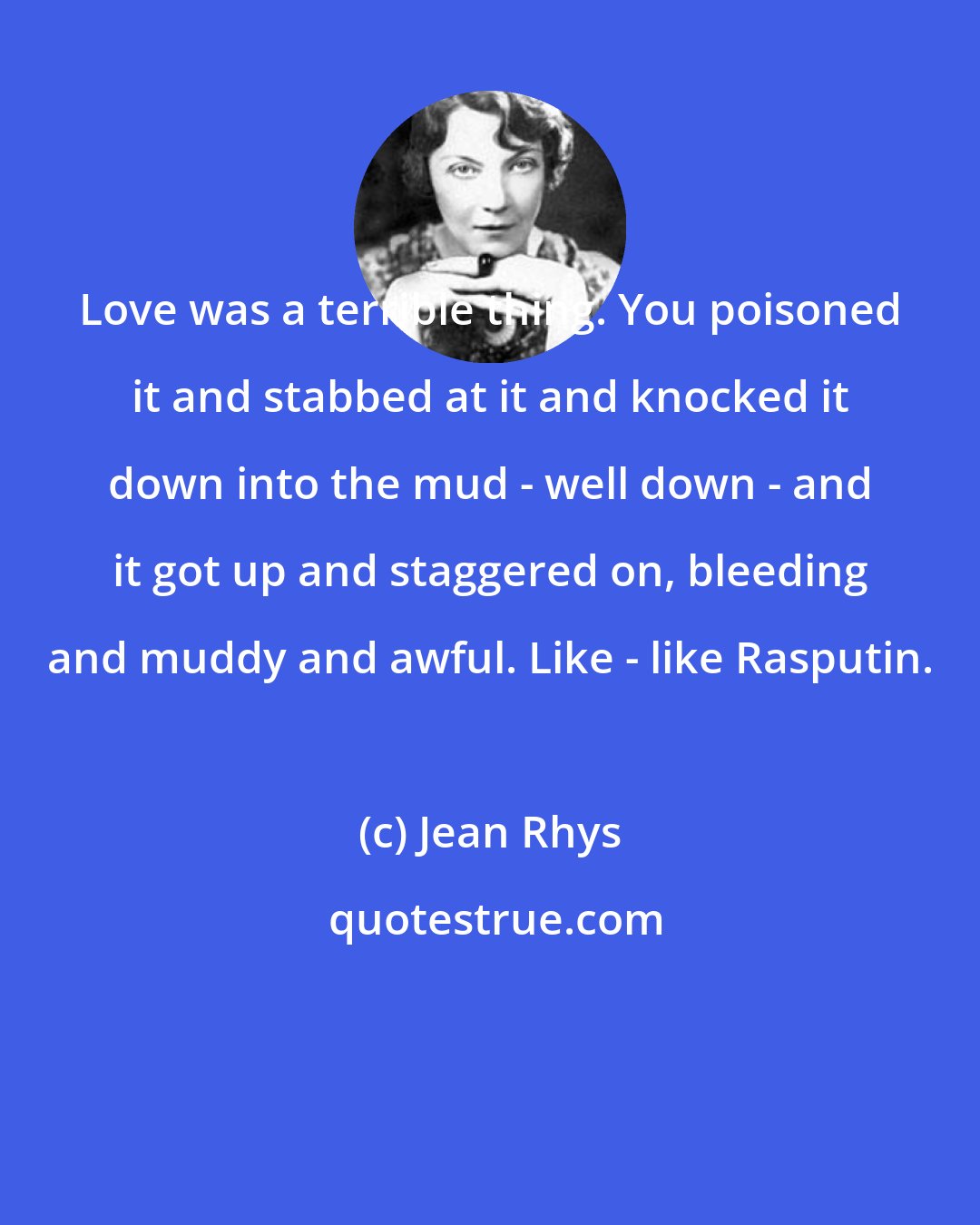 Jean Rhys: Love was a terrible thing. You poisoned it and stabbed at it and knocked it down into the mud - well down - and it got up and staggered on, bleeding and muddy and awful. Like - like Rasputin.