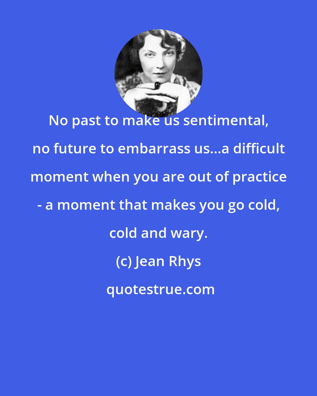 Jean Rhys: No past to make us sentimental, no future to embarrass us...a difficult moment when you are out of practice - a moment that makes you go cold, cold and wary.