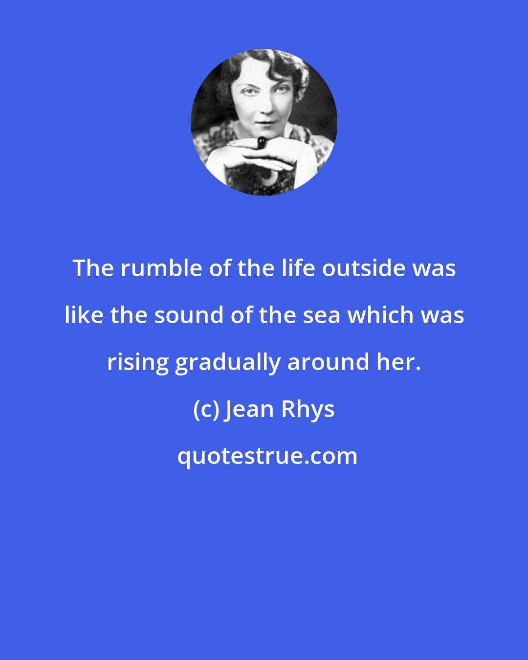 Jean Rhys: The rumble of the life outside was like the sound of the sea which was rising gradually around her.