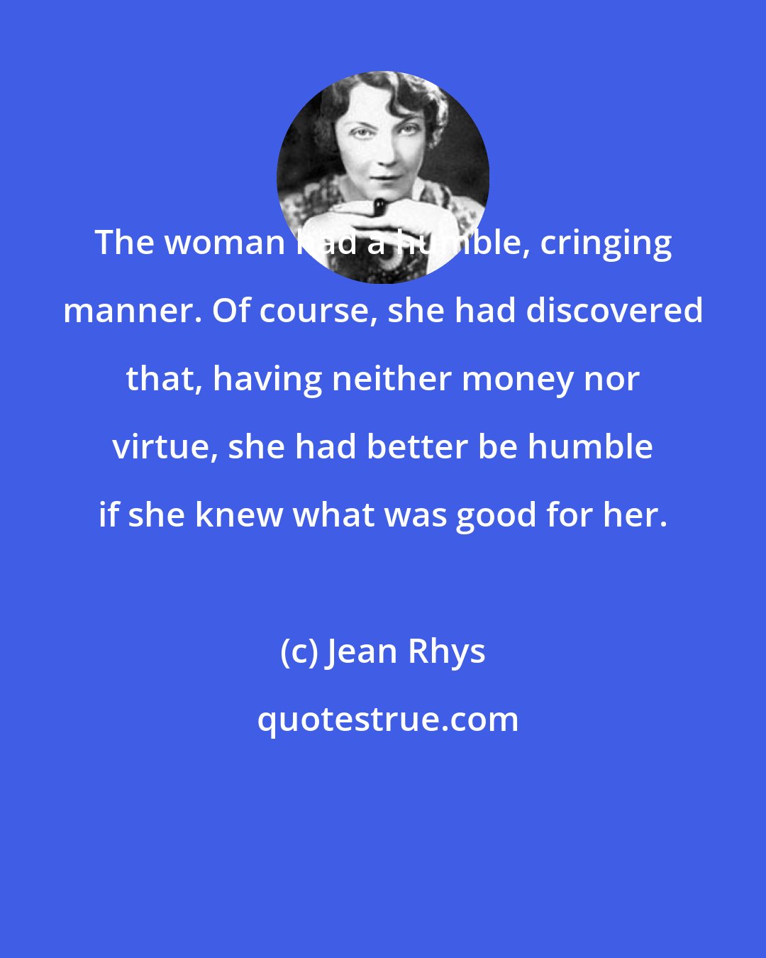 Jean Rhys: The woman had a humble, cringing manner. Of course, she had discovered that, having neither money nor virtue, she had better be humble if she knew what was good for her.