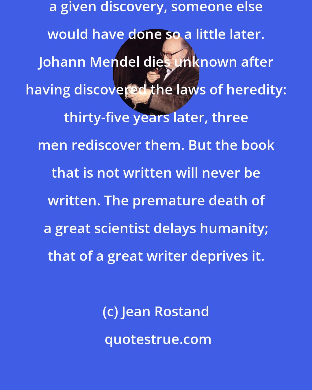Jean Rostand: If a given scientist had not made a given discovery, someone else would have done so a little later. Johann Mendel dies unknown after having discovered the laws of heredity: thirty-five years later, three men rediscover them. But the book that is not written will never be written. The premature death of a great scientist delays humanity; that of a great writer deprives it.