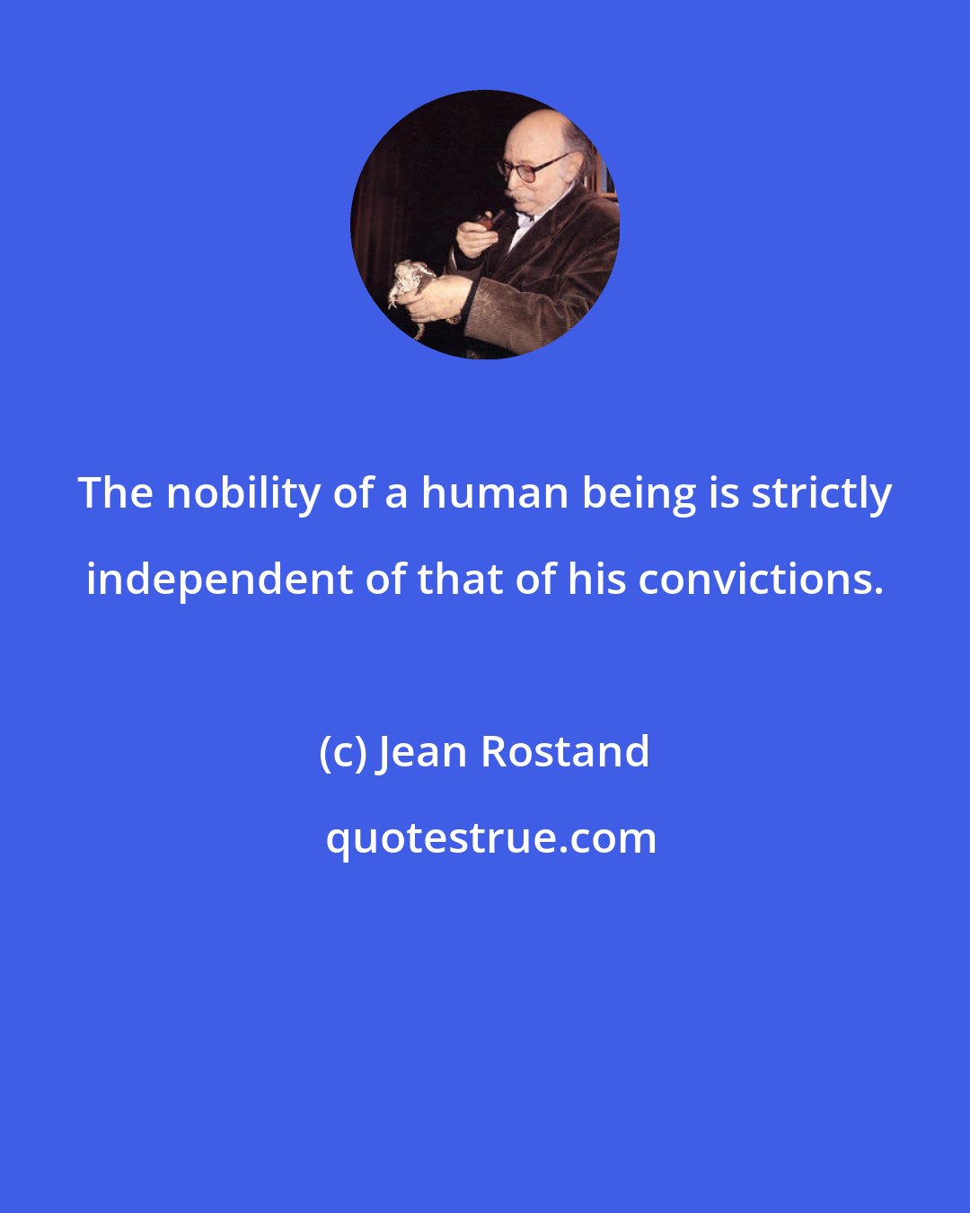 Jean Rostand: The nobility of a human being is strictly independent of that of his convictions.