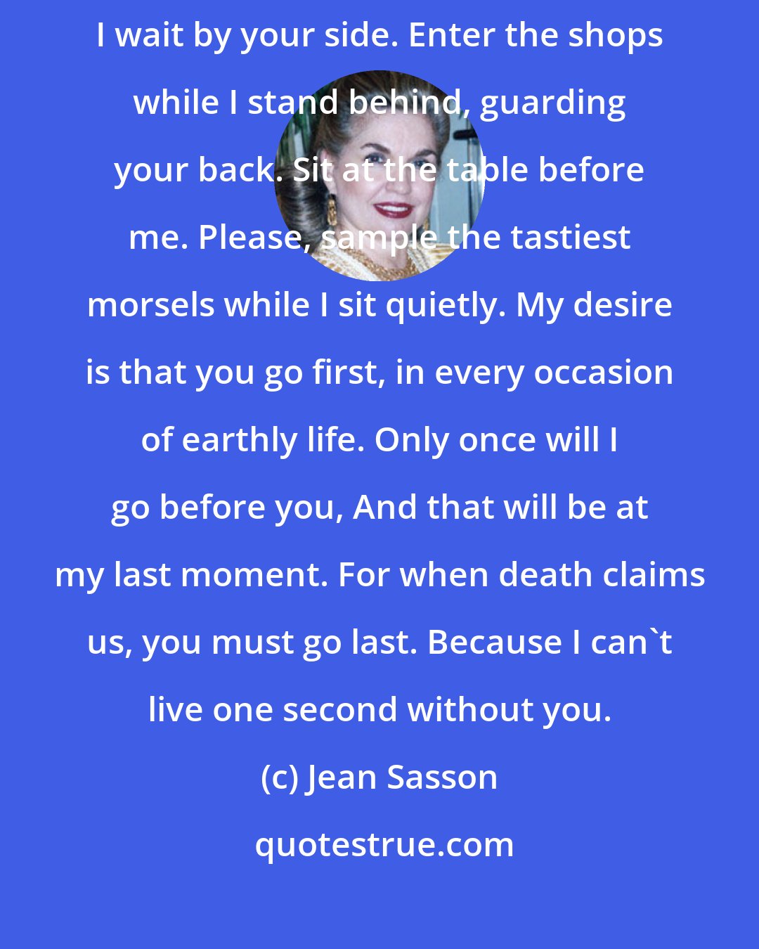 Jean Sasson: You go first. Go through the door before me. Enter the limousine while I wait by your side. Enter the shops while I stand behind, guarding your back. Sit at the table before me. Please, sample the tastiest morsels while I sit quietly. My desire is that you go first, in every occasion of earthly life. Only once will I go before you, And that will be at my last moment. For when death claims us, you must go last. Because I can't live one second without you.