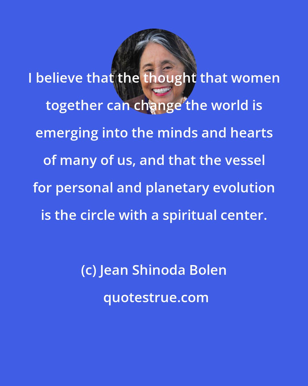 Jean Shinoda Bolen: I believe that the thought that women together can change the world is emerging into the minds and hearts of many of us, and that the vessel for personal and planetary evolution is the circle with a spiritual center.