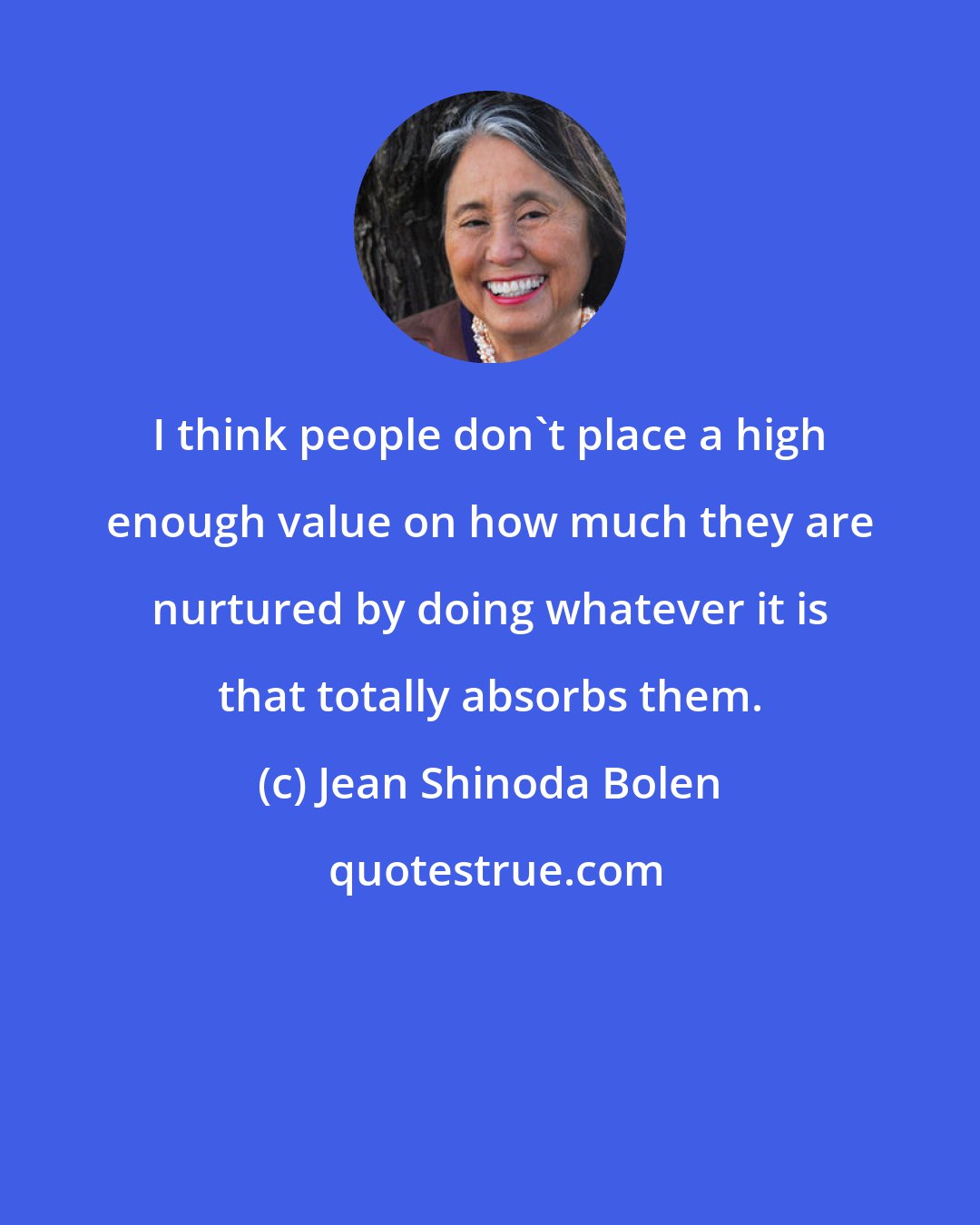 Jean Shinoda Bolen: I think people don't place a high enough value on how much they are nurtured by doing whatever it is that totally absorbs them.