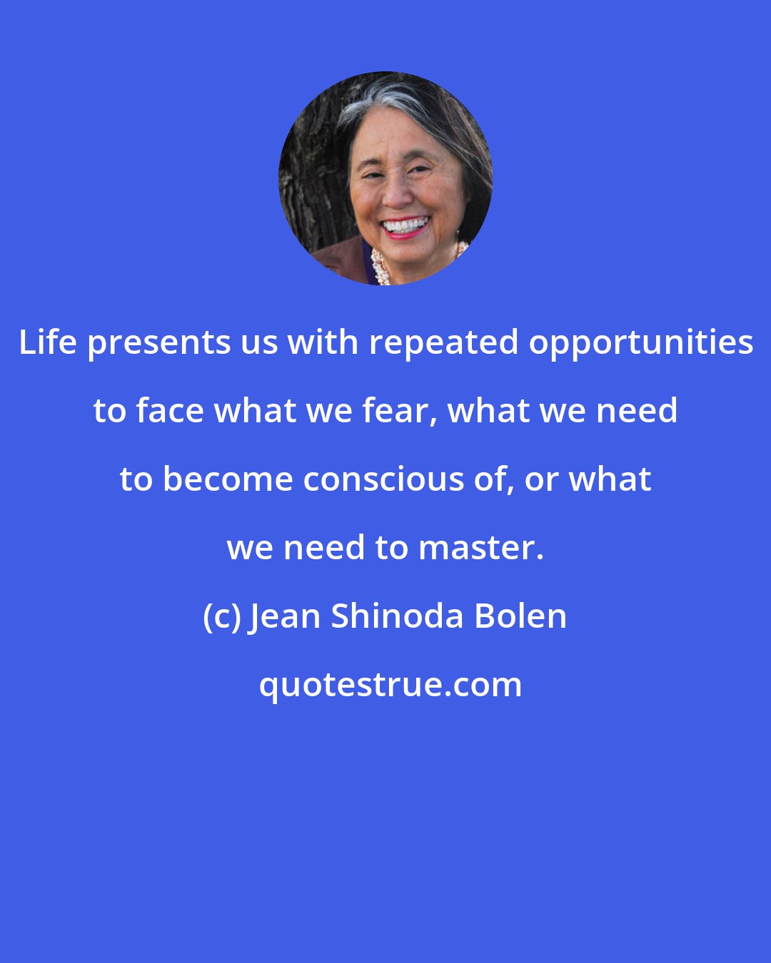 Jean Shinoda Bolen: Life presents us with repeated opportunities to face what we fear, what we need to become conscious of, or what we need to master.