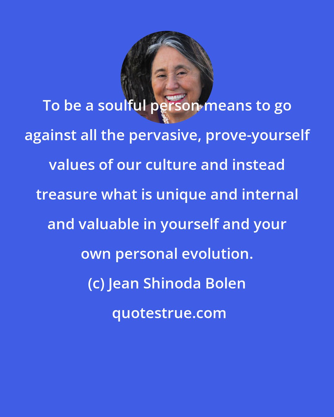 Jean Shinoda Bolen: To be a soulful person means to go against all the pervasive, prove-yourself values of our culture and instead treasure what is unique and internal and valuable in yourself and your own personal evolution.