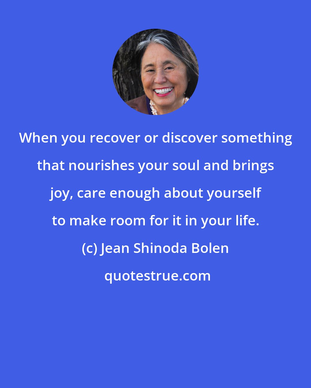 Jean Shinoda Bolen: When you recover or discover something that nourishes your soul and brings joy, care enough about yourself to make room for it in your life.