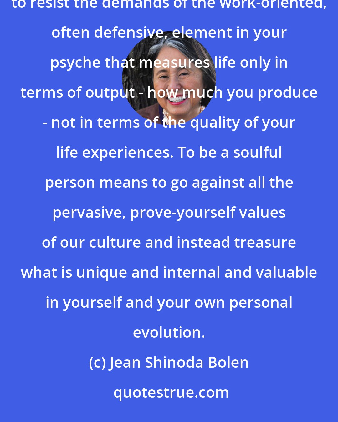 Jean Shinoda Bolen: You have the need and the right to spend part of your life caring for your soul. It is not easy. You have to resist the demands of the work-oriented, often defensive, element in your psyche that measures life only in terms of output - how much you produce - not in terms of the quality of your life experiences. To be a soulful person means to go against all the pervasive, prove-yourself values of our culture and instead treasure what is unique and internal and valuable in yourself and your own personal evolution.