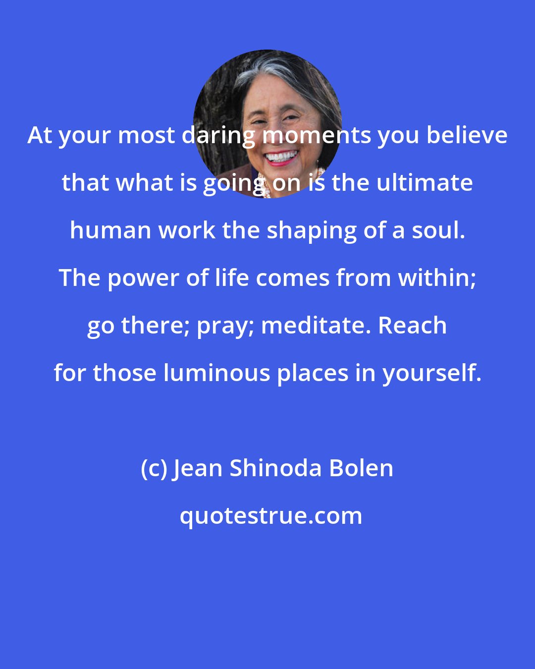 Jean Shinoda Bolen: At your most daring moments you believe that what is going on is the ultimate human work the shaping of a soul. The power of life comes from within; go there; pray; meditate. Reach for those luminous places in yourself.