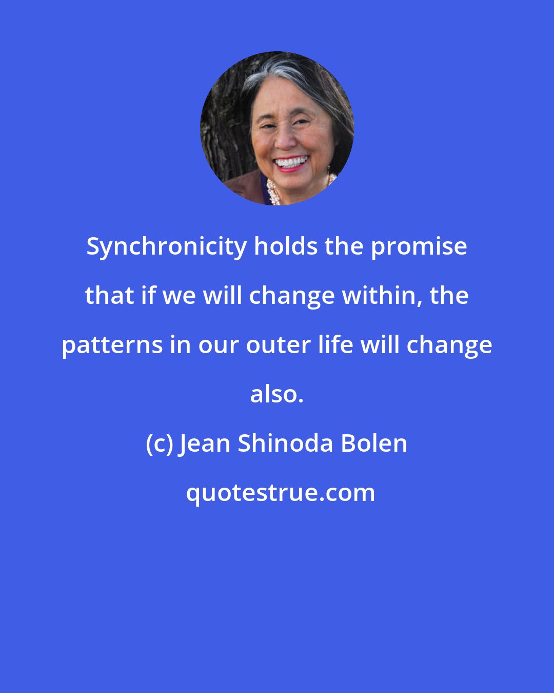 Jean Shinoda Bolen: Synchronicity holds the promise that if we will change within, the patterns in our outer life will change also.