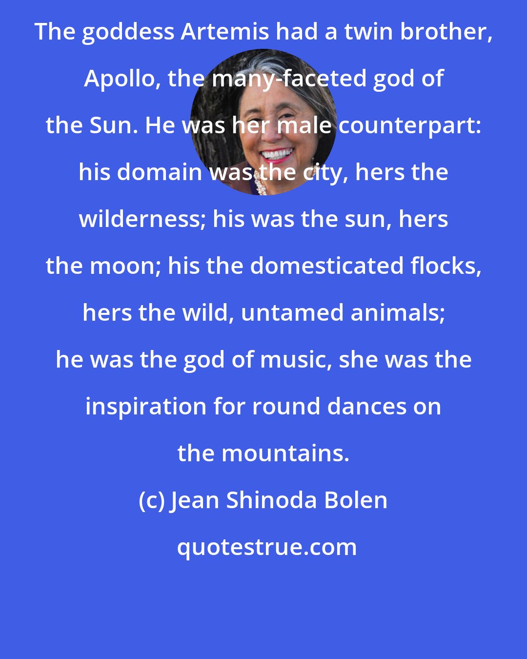 Jean Shinoda Bolen: The goddess Artemis had a twin brother, Apollo, the many-faceted god of the Sun. He was her male counterpart: his domain was the city, hers the wilderness; his was the sun, hers the moon; his the domesticated flocks, hers the wild, untamed animals; he was the god of music, she was the inspiration for round dances on the mountains.