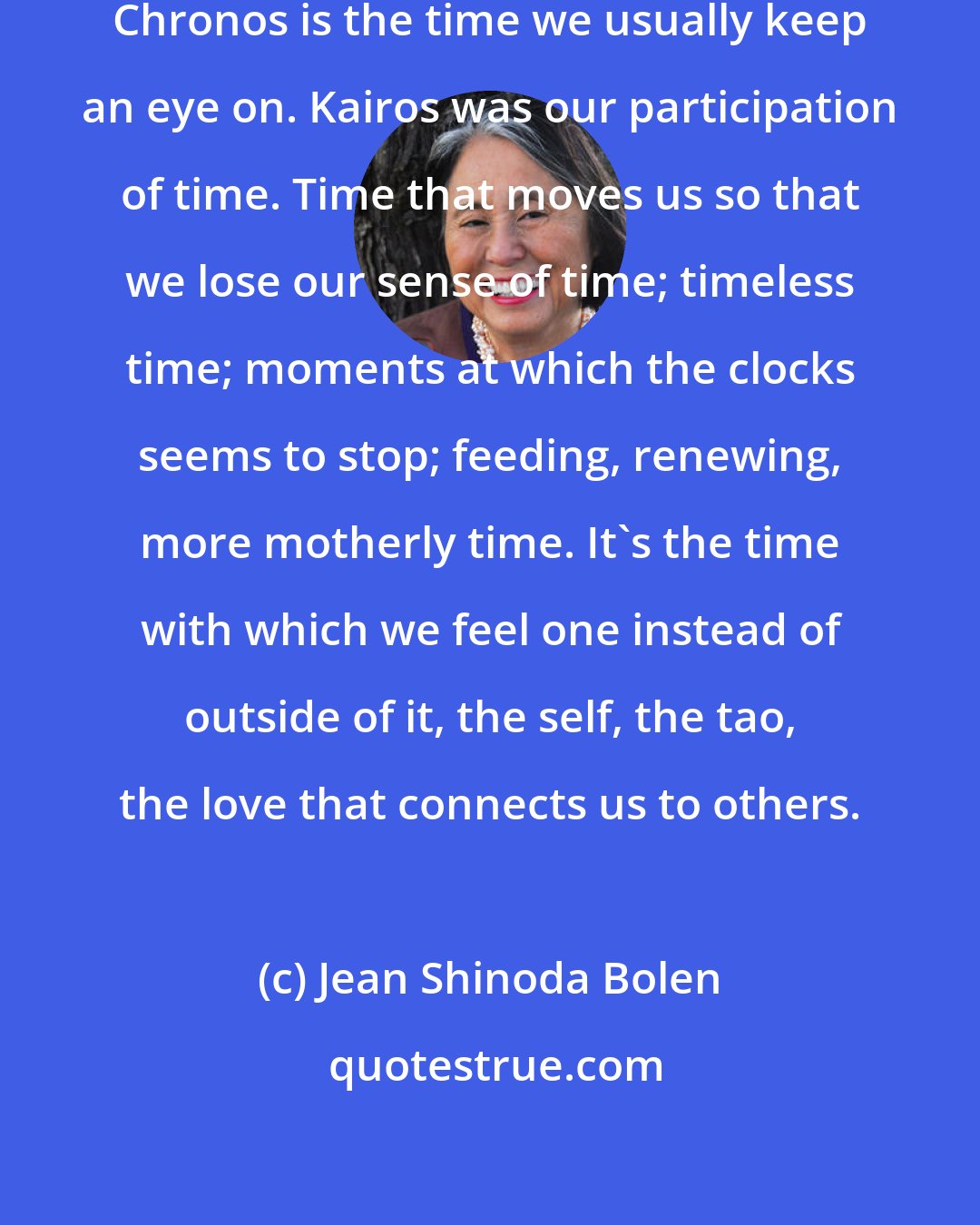 Jean Shinoda Bolen: The Greeks had two words for time. Chronos is the time we usually keep an eye on. Kairos was our participation of time. Time that moves us so that we lose our sense of time; timeless time; moments at which the clocks seems to stop; feeding, renewing, more motherly time. It's the time with which we feel one instead of outside of it, the self, the tao, the love that connects us to others.