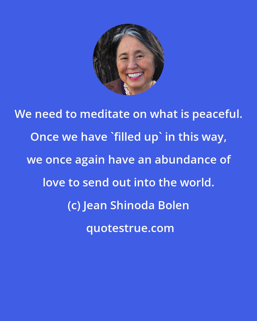 Jean Shinoda Bolen: We need to meditate on what is peaceful. Once we have 'filled up' in this way, we once again have an abundance of love to send out into the world.