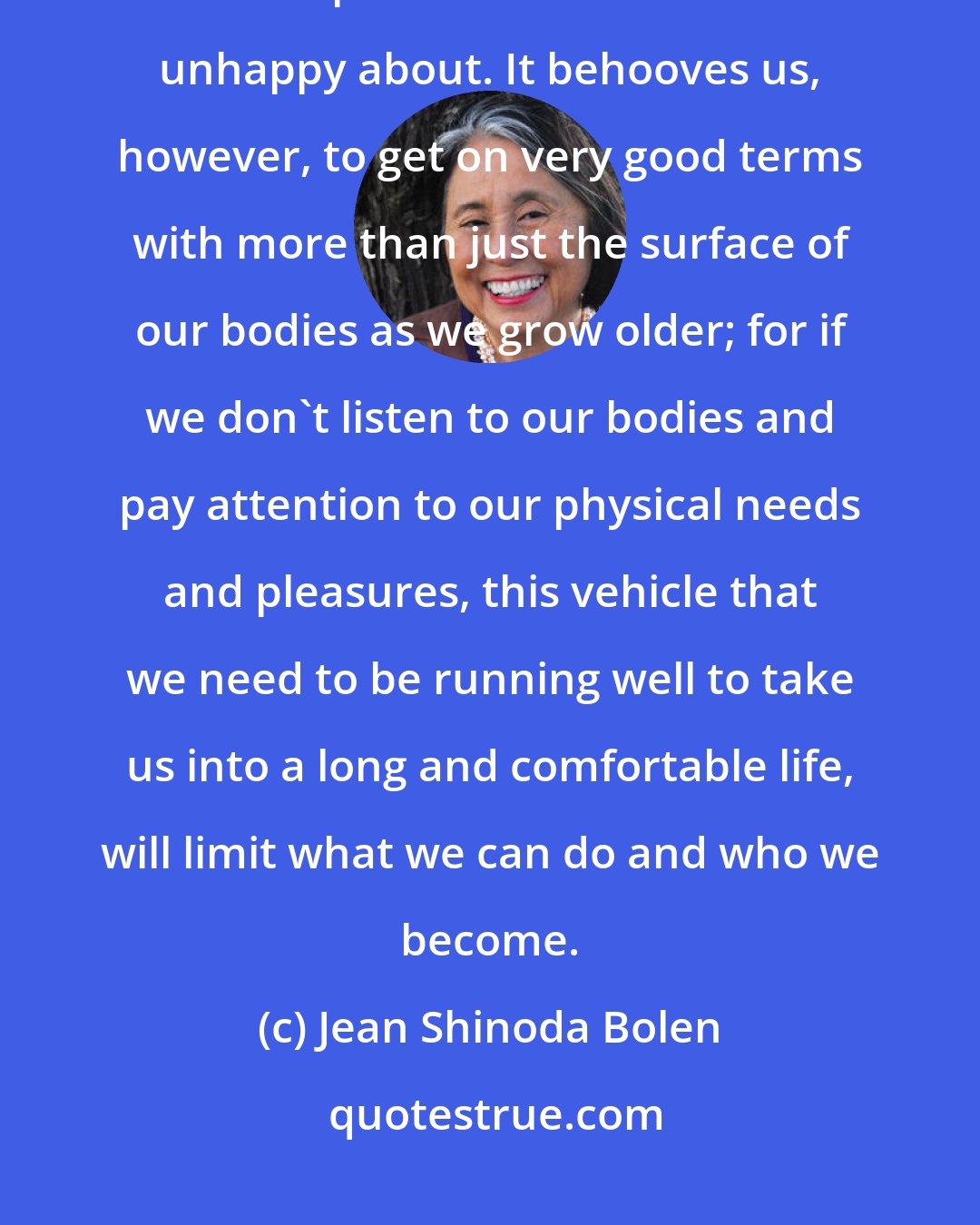 Jean Shinoda Bolen: We usually do pay attention to our outer appearance, typically noticing whatever part of our bodies we are unhappy about. It behooves us, however, to get on very good terms with more than just the surface of our bodies as we grow older; for if we don't listen to our bodies and pay attention to our physical needs and pleasures, this vehicle that we need to be running well to take us into a long and comfortable life, will limit what we can do and who we become.