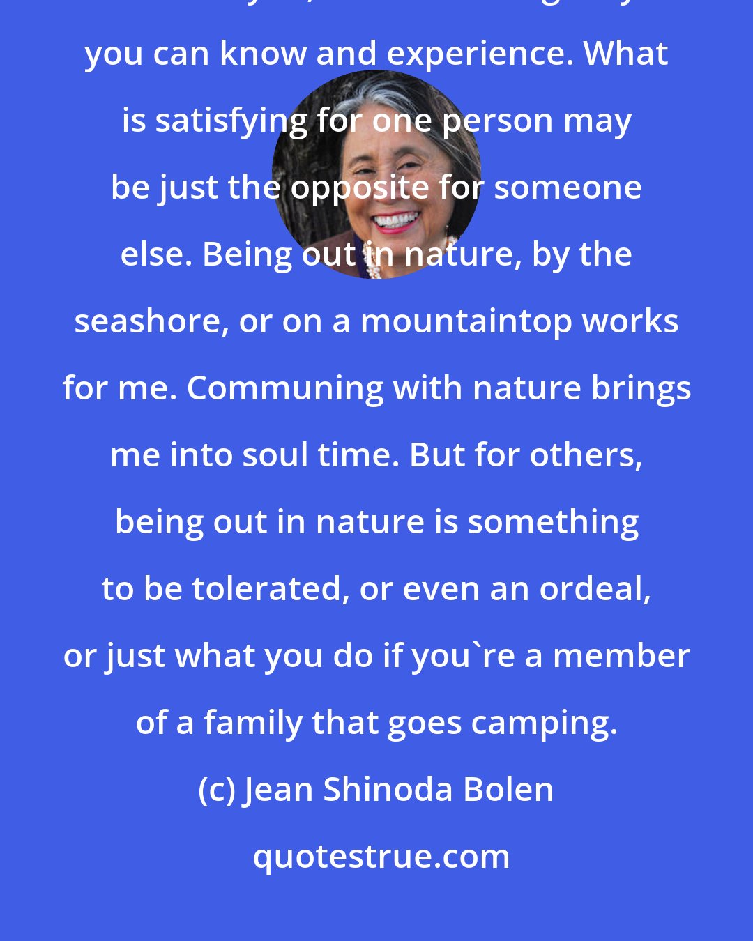 Jean Shinoda Bolen: What particular experiences will nourish your soul? No one can prescribe that for you; it is something only you can know and experience. What is satisfying for one person may be just the opposite for someone else. Being out in nature, by the seashore, or on a mountaintop works for me. Communing with nature brings me into soul time. But for others, being out in nature is something to be tolerated, or even an ordeal, or just what you do if you're a member of a family that goes camping.