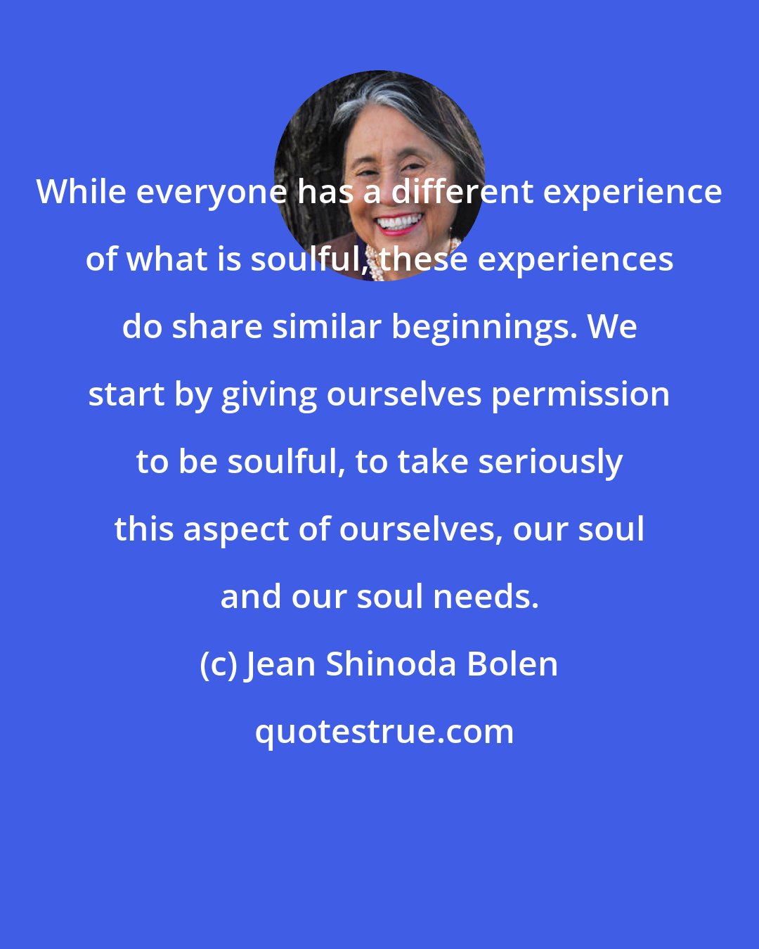 Jean Shinoda Bolen: While everyone has a different experience of what is soulful, these experiences do share similar beginnings. We start by giving ourselves permission to be soulful, to take seriously this aspect of ourselves, our soul and our soul needs.