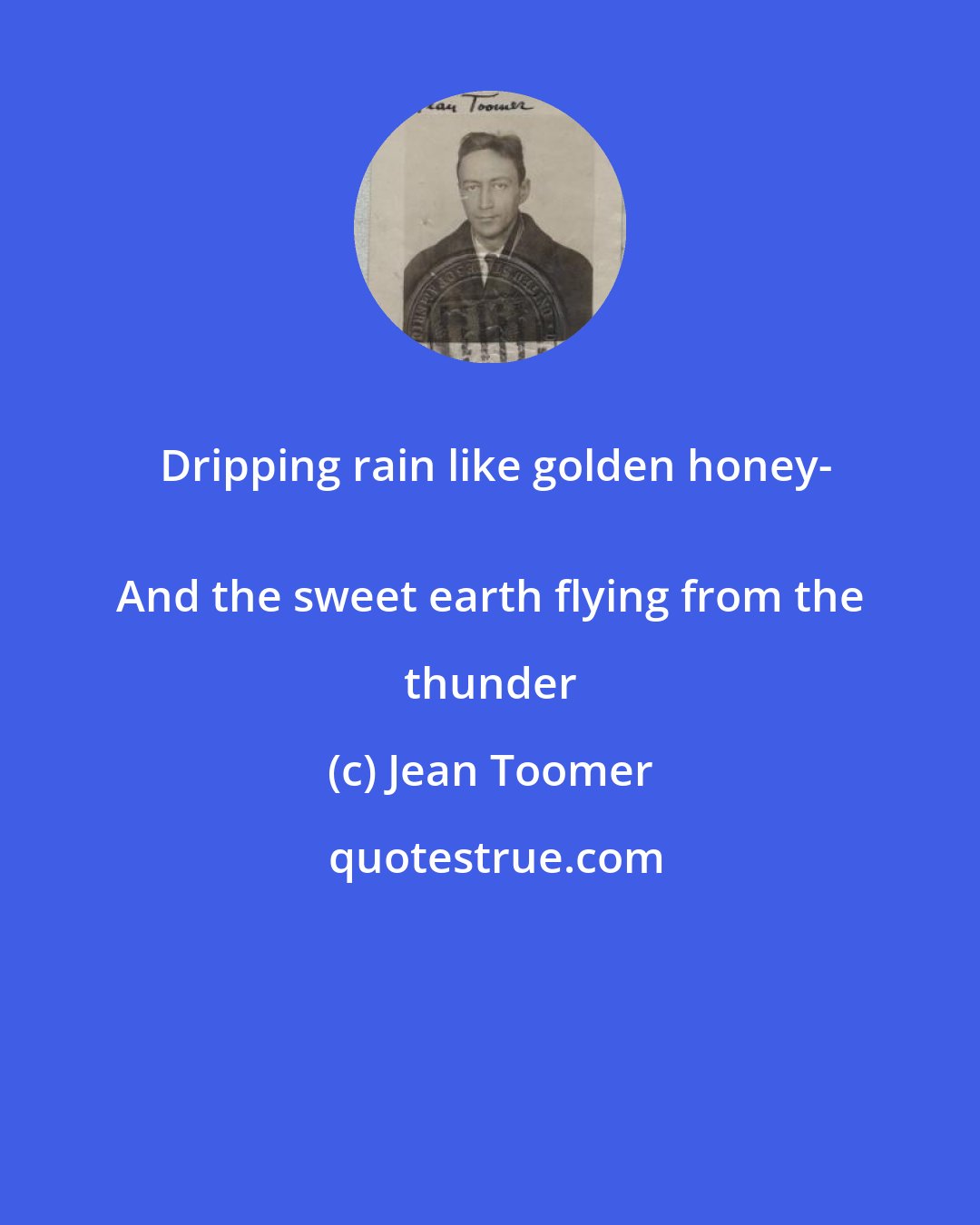 Jean Toomer: Dripping rain like golden honey-
 And the sweet earth flying from the thunder