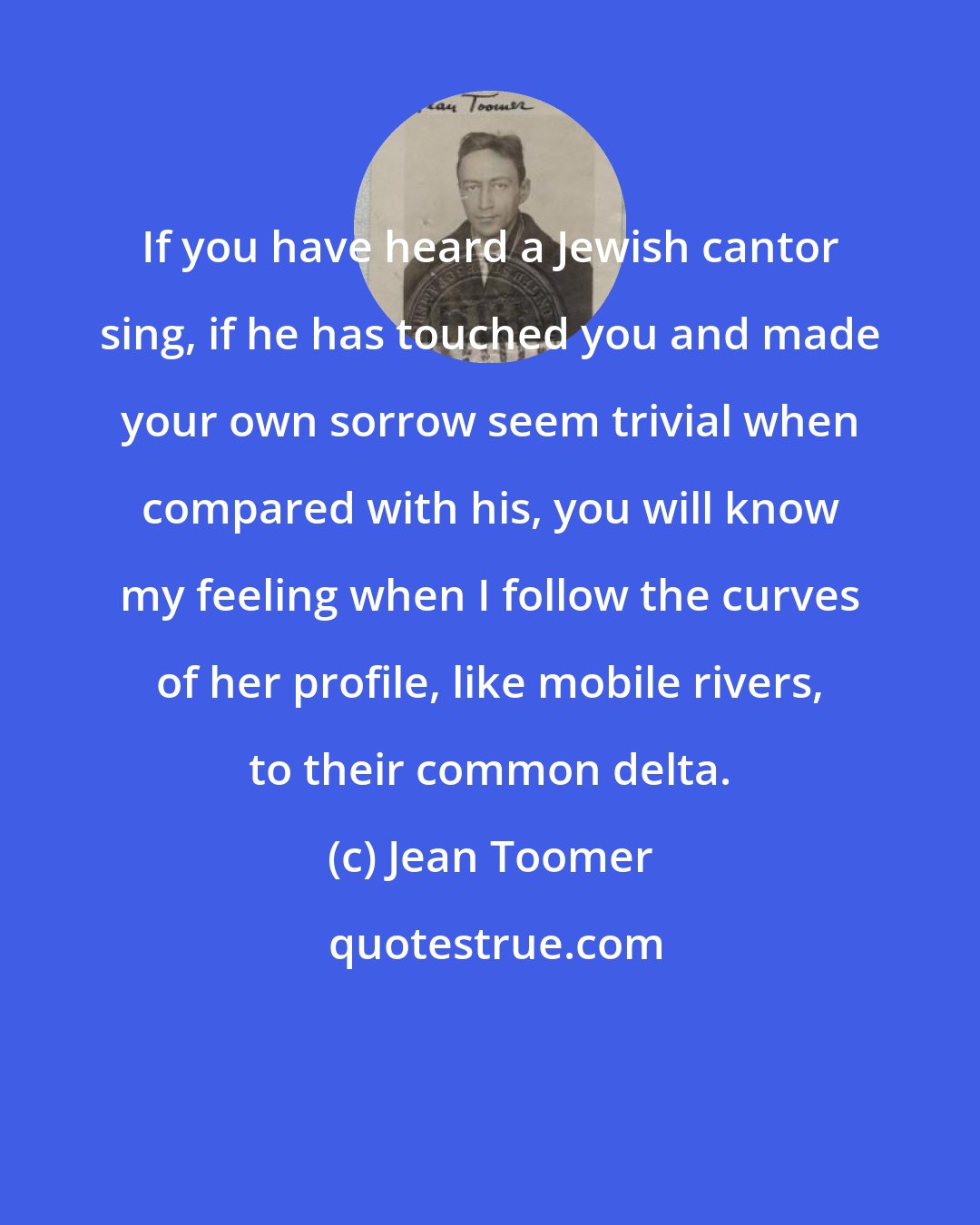 Jean Toomer: If you have heard a Jewish cantor sing, if he has touched you and made your own sorrow seem trivial when compared with his, you will know my feeling when I follow the curves of her profile, like mobile rivers, to their common delta.