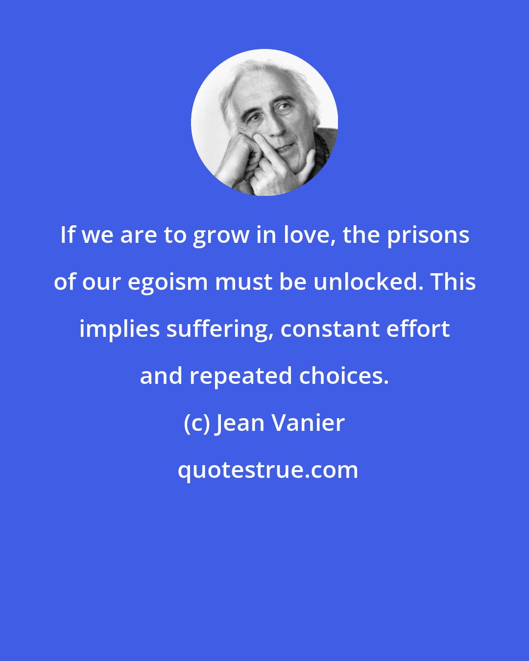 Jean Vanier: If we are to grow in love, the prisons of our egoism must be unlocked. This implies suffering, constant effort and repeated choices.