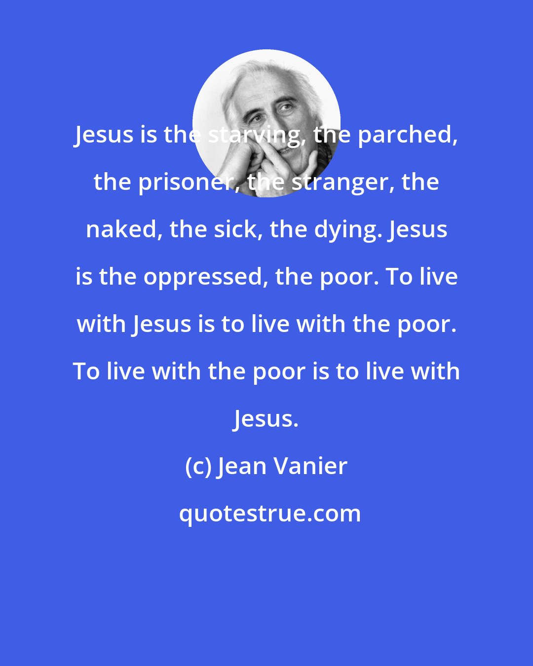 Jean Vanier: Jesus is the starving, the parched, the prisoner, the stranger, the naked, the sick, the dying. Jesus is the oppressed, the poor. To live with Jesus is to live with the poor. To live with the poor is to live with Jesus.