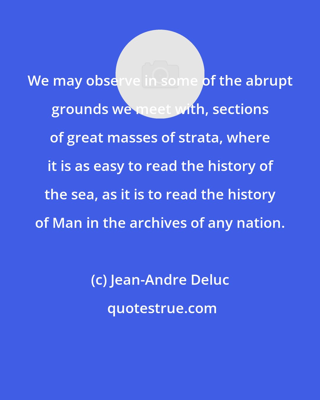 Jean-Andre Deluc: We may observe in some of the abrupt grounds we meet with, sections of great masses of strata, where it is as easy to read the history of the sea, as it is to read the history of Man in the archives of any nation.