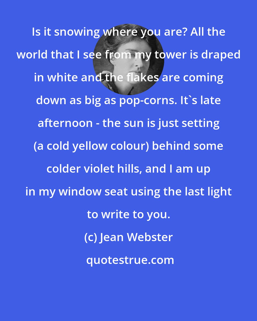 Jean Webster: Is it snowing where you are? All the world that I see from my tower is draped in white and the flakes are coming down as big as pop-corns. It's late afternoon - the sun is just setting (a cold yellow colour) behind some colder violet hills, and I am up in my window seat using the last light to write to you.