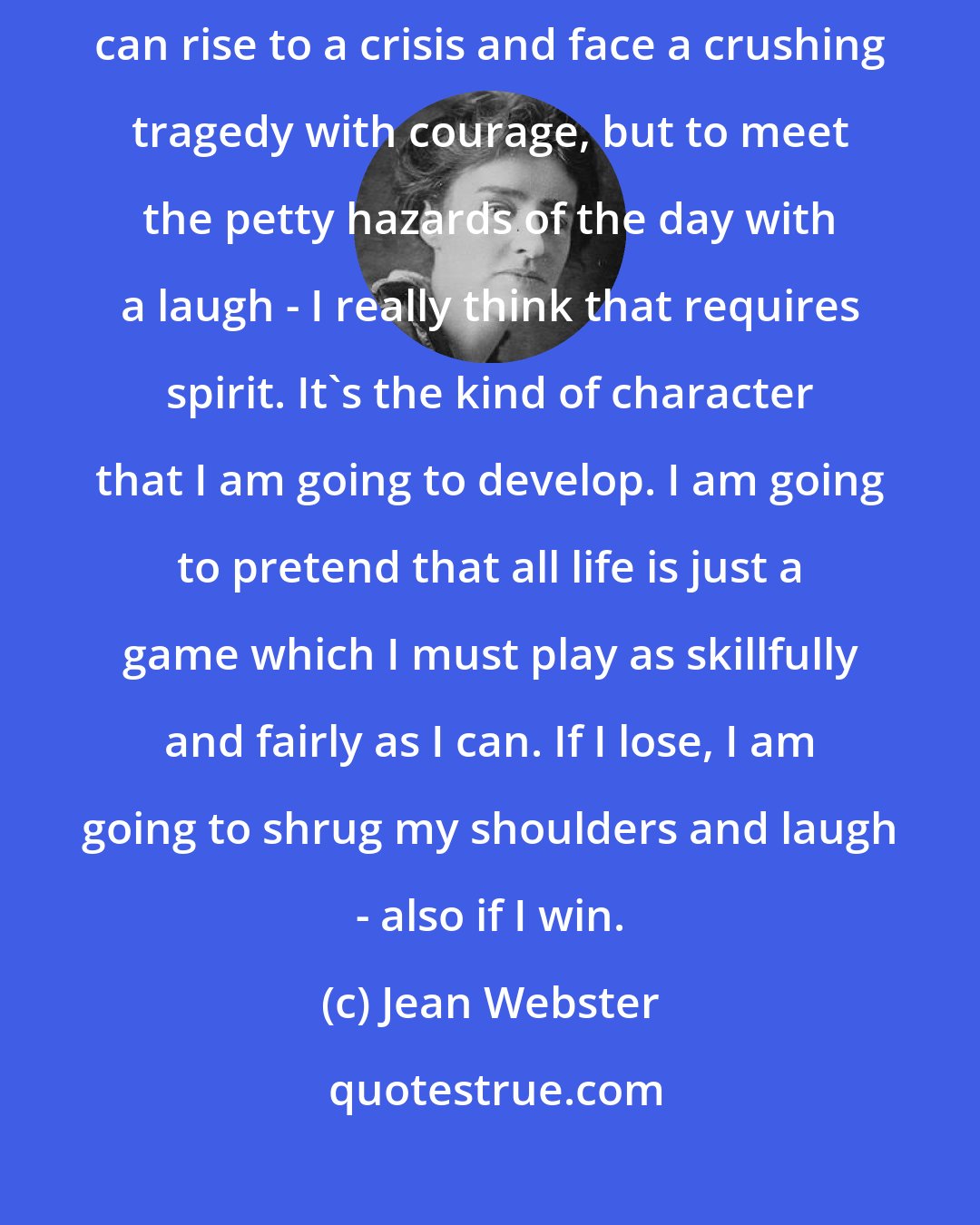 Jean Webster: It isn't the big troubles in life that require character. Anybody can rise to a crisis and face a crushing tragedy with courage, but to meet the petty hazards of the day with a laugh - I really think that requires spirit. It's the kind of character that I am going to develop. I am going to pretend that all life is just a game which I must play as skillfully and fairly as I can. If I lose, I am going to shrug my shoulders and laugh - also if I win.