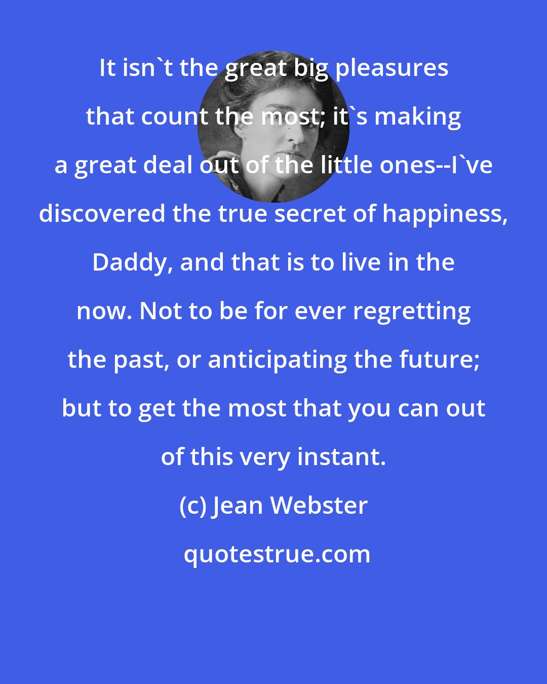 Jean Webster: It isn't the great big pleasures that count the most; it's making a great deal out of the little ones--I've discovered the true secret of happiness, Daddy, and that is to live in the now. Not to be for ever regretting the past, or anticipating the future; but to get the most that you can out of this very instant.