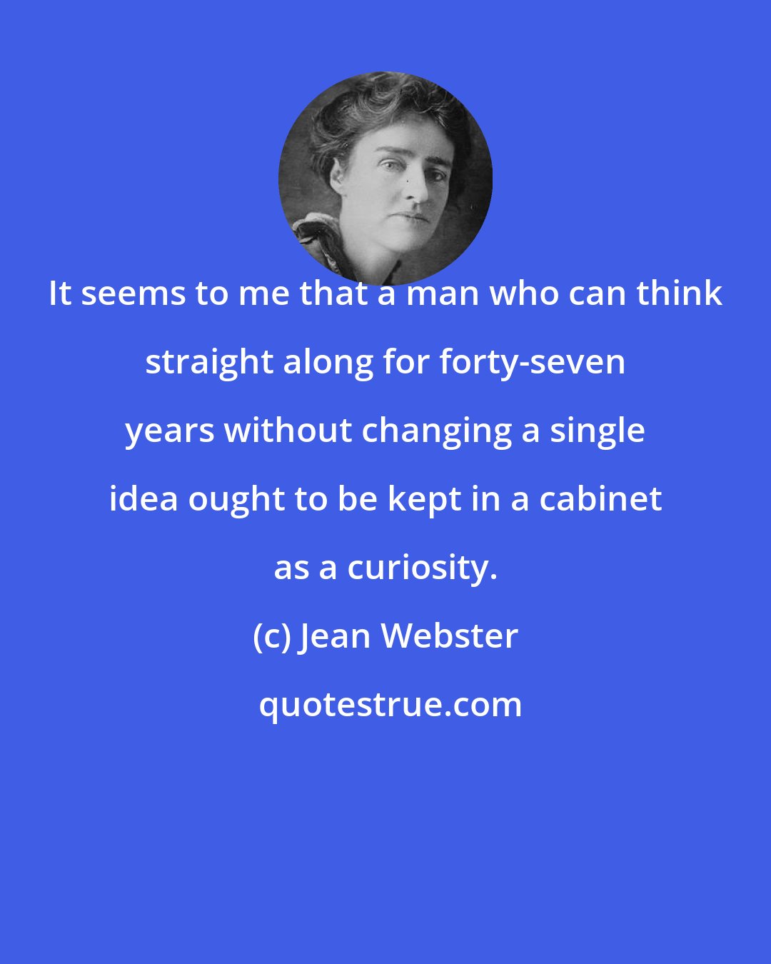 Jean Webster: It seems to me that a man who can think straight along for forty-seven years without changing a single idea ought to be kept in a cabinet as a curiosity.