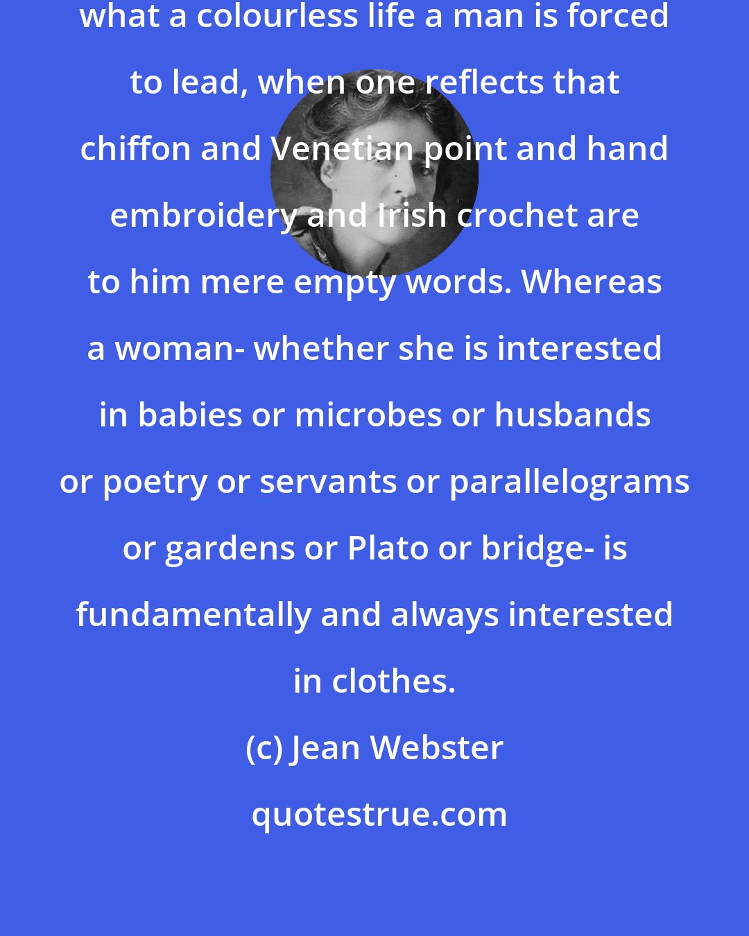 Jean Webster: One can't help thinking, Daddy, what a colourless life a man is forced to lead, when one reflects that chiffon and Venetian point and hand embroidery and Irish crochet are to him mere empty words. Whereas a woman- whether she is interested in babies or microbes or husbands or poetry or servants or parallelograms or gardens or Plato or bridge- is fundamentally and always interested in clothes.