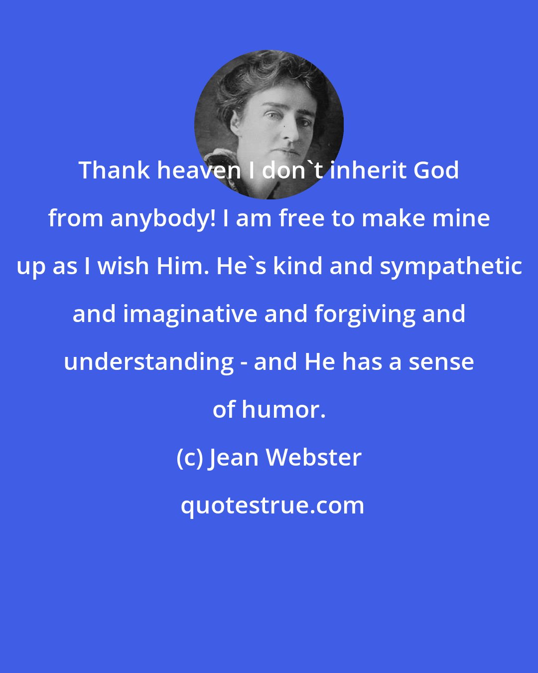 Jean Webster: Thank heaven I don't inherit God from anybody! I am free to make mine up as I wish Him. He's kind and sympathetic and imaginative and forgiving and understanding - and He has a sense of humor.