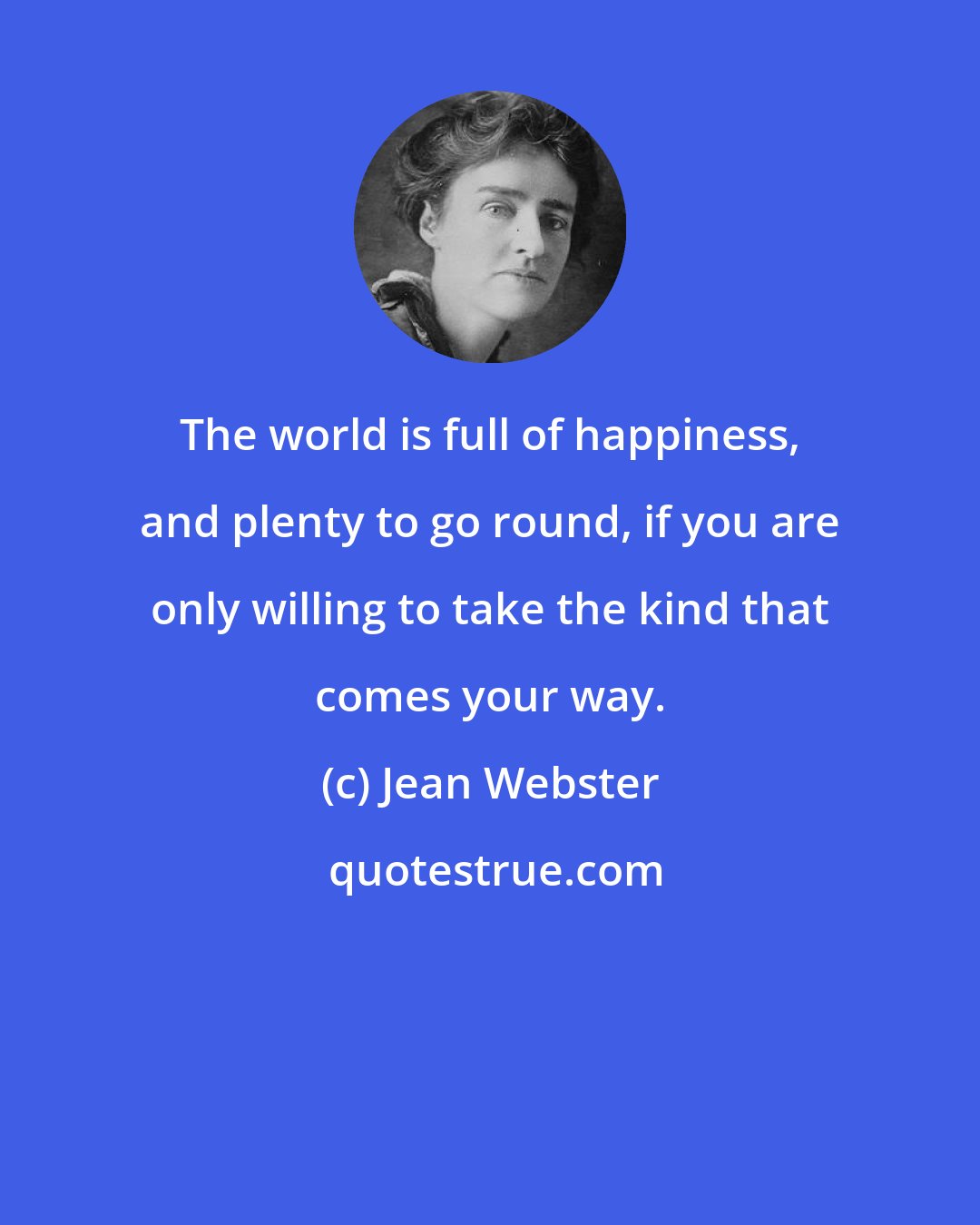 Jean Webster: The world is full of happiness, and plenty to go round, if you are only willing to take the kind that comes your way.