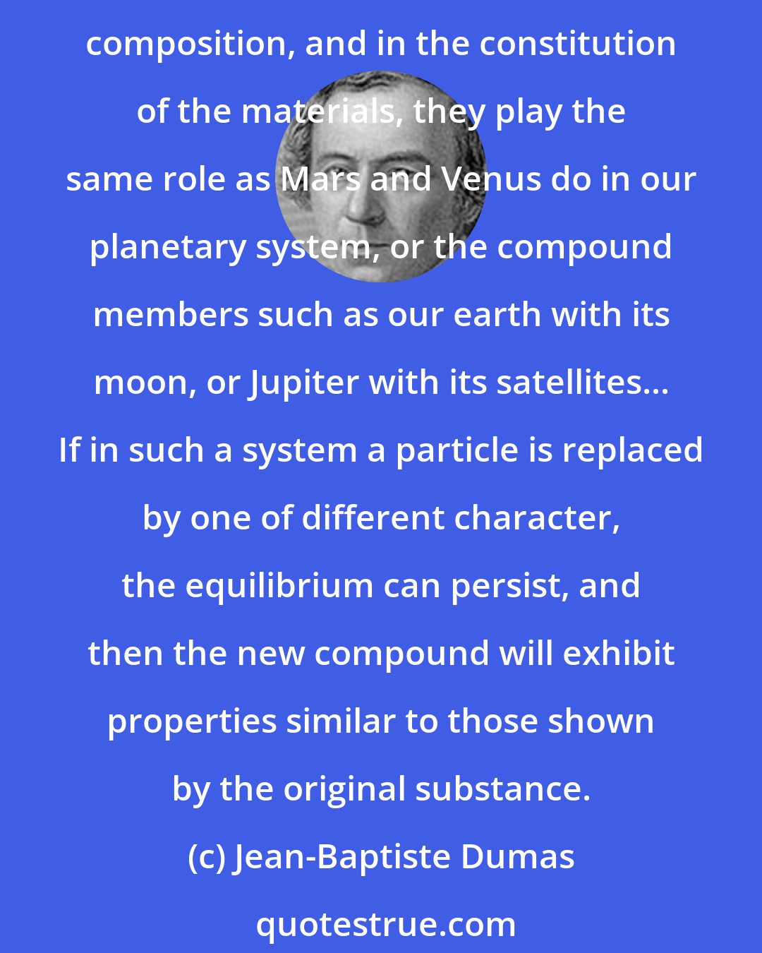 Jean-Baptiste Dumas: The chemical compounds are comparable to a system of planets in that the atoms are held together by chemical affinity. They may be more or less numerous, simple or complex in composition, and in the constitution of the materials, they play the same role as Mars and Venus do in our planetary system, or the compound members such as our earth with its moon, or Jupiter with its satellites... If in such a system a particle is replaced by one of different character, the equilibrium can persist, and then the new compound will exhibit properties similar to those shown by the original substance.