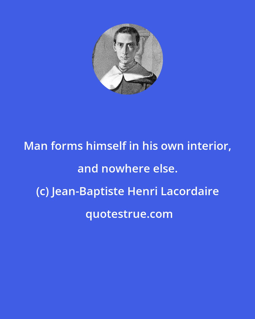 Jean-Baptiste Henri Lacordaire: Man forms himself in his own interior, and nowhere else.