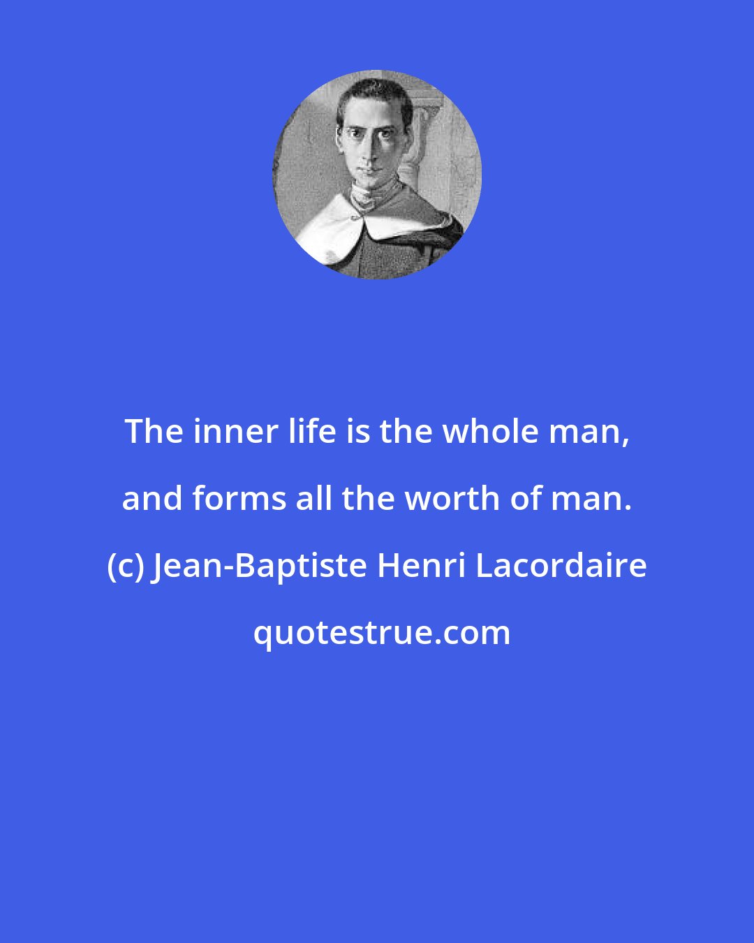 Jean-Baptiste Henri Lacordaire: The inner life is the whole man, and forms all the worth of man.