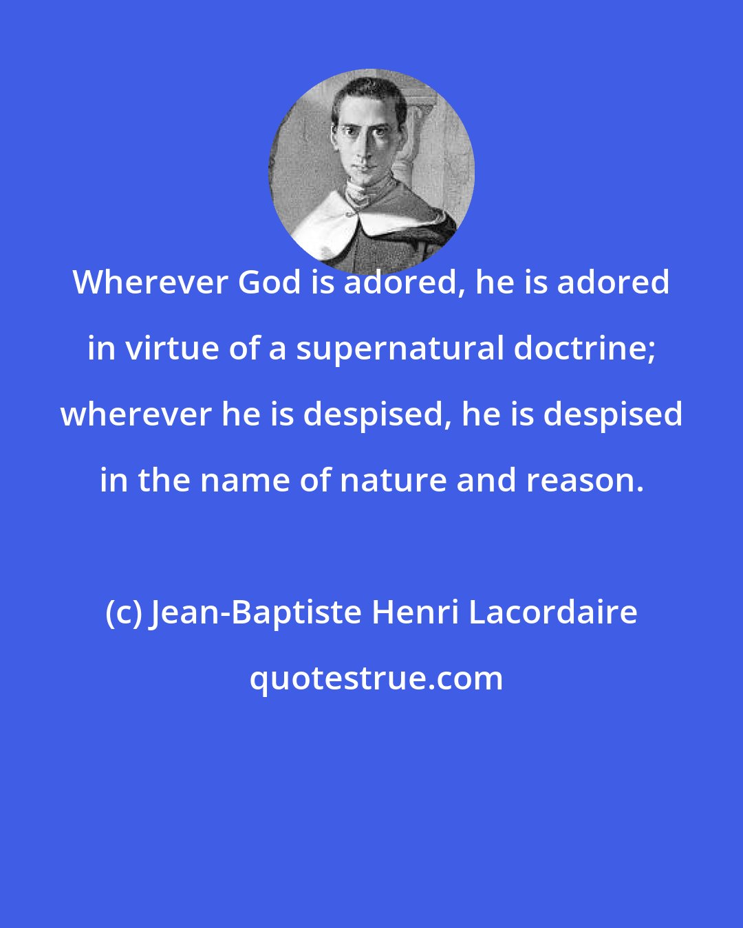 Jean-Baptiste Henri Lacordaire: Wherever God is adored, he is adored in virtue of a supernatural doctrine; wherever he is despised, he is despised in the name of nature and reason.