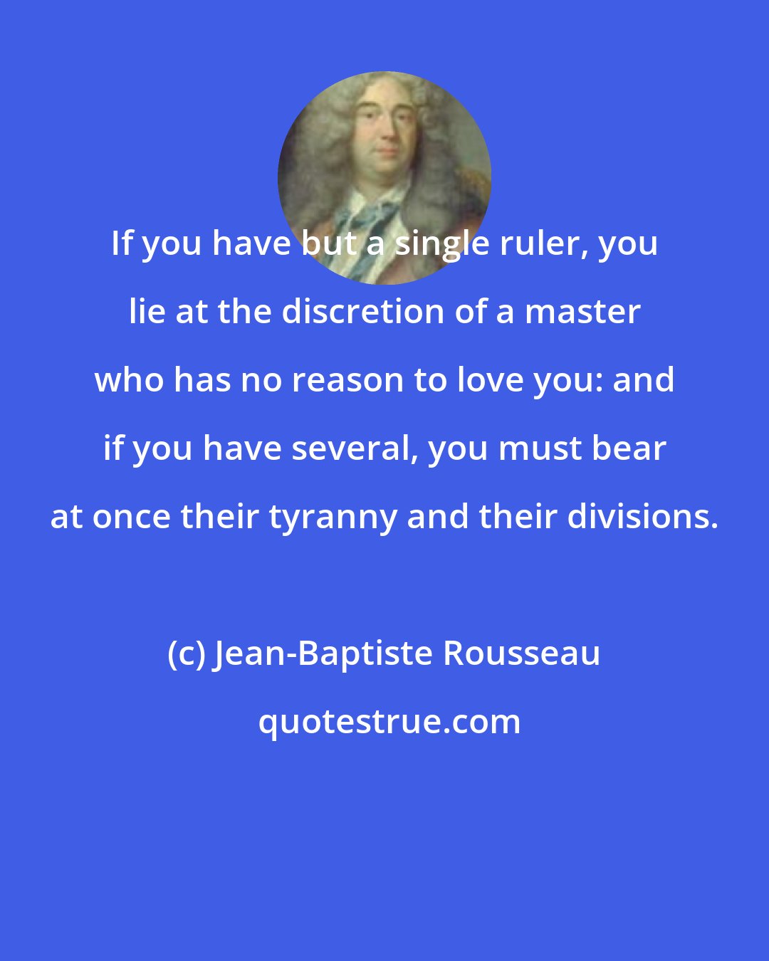 Jean-Baptiste Rousseau: If you have but a single ruler, you lie at the discretion of a master who has no reason to love you: and if you have several, you must bear at once their tyranny and their divisions.