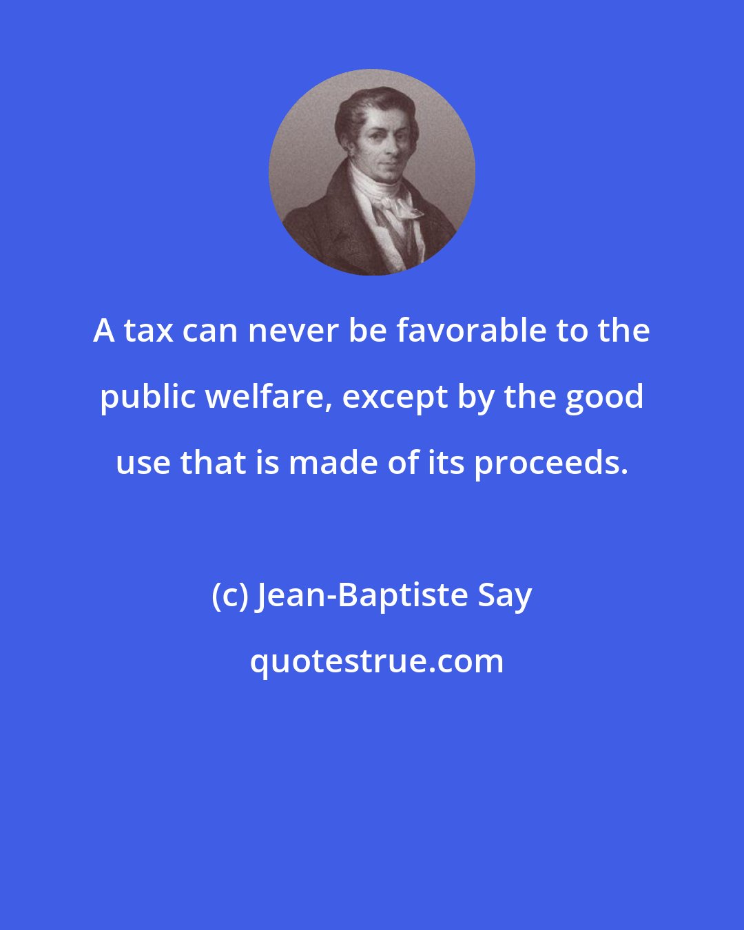 Jean-Baptiste Say: A tax can never be favorable to the public welfare, except by the good use that is made of its proceeds.