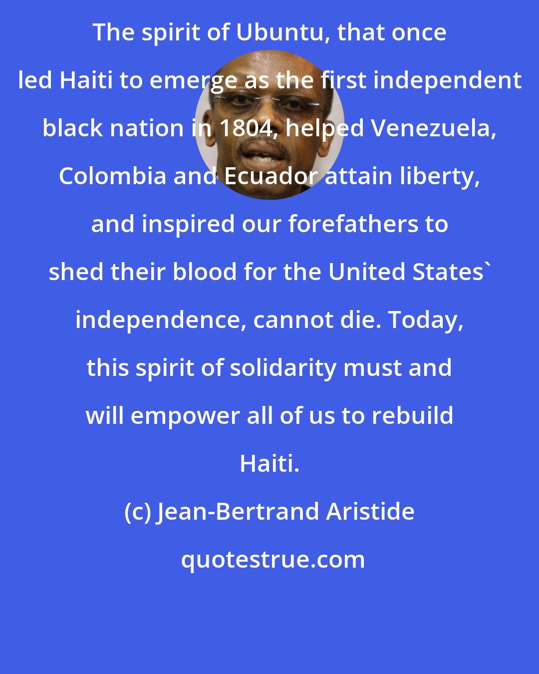 Jean-Bertrand Aristide: The spirit of Ubuntu, that once led Haiti to emerge as the first independent black nation in 1804, helped Venezuela, Colombia and Ecuador attain liberty, and inspired our forefathers to shed their blood for the United States' independence, cannot die. Today, this spirit of solidarity must and will empower all of us to rebuild Haiti.