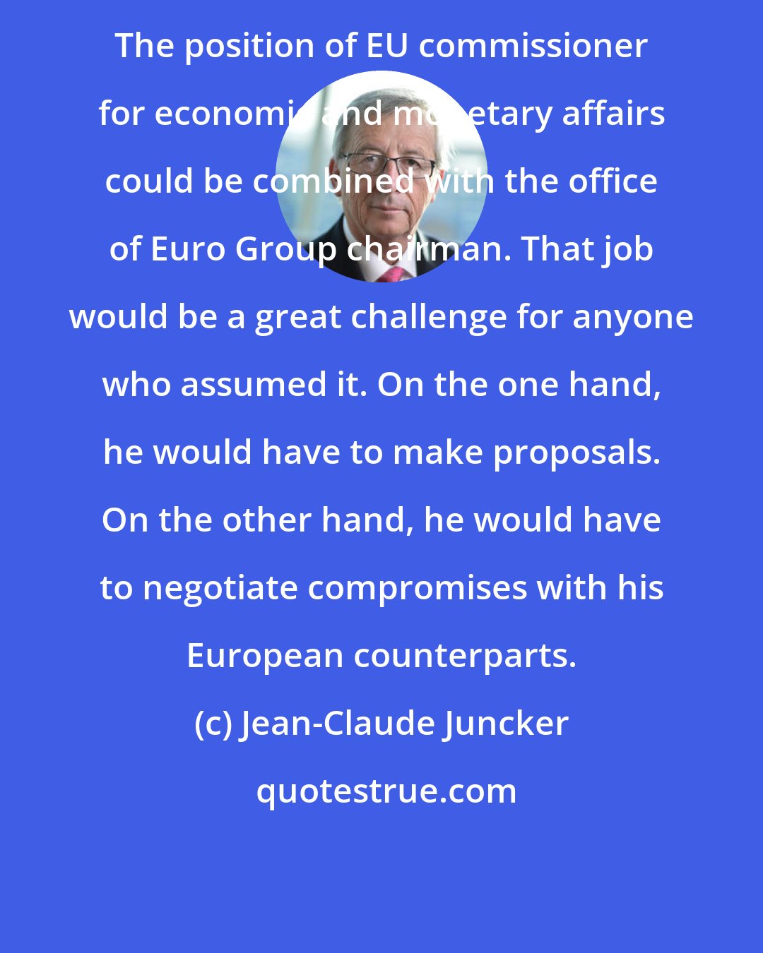 Jean-Claude Juncker: The position of EU commissioner for economic and monetary affairs could be combined with the office of Euro Group chairman. That job would be a great challenge for anyone who assumed it. On the one hand, he would have to make proposals. On the other hand, he would have to negotiate compromises with his European counterparts.