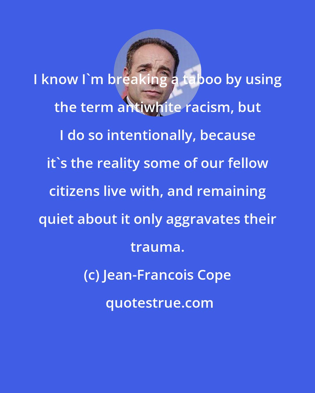 Jean-Francois Cope: I know I'm breaking a taboo by using the term antiwhite racism, but I do so intentionally, because it's the reality some of our fellow citizens live with, and remaining quiet about it only aggravates their trauma.