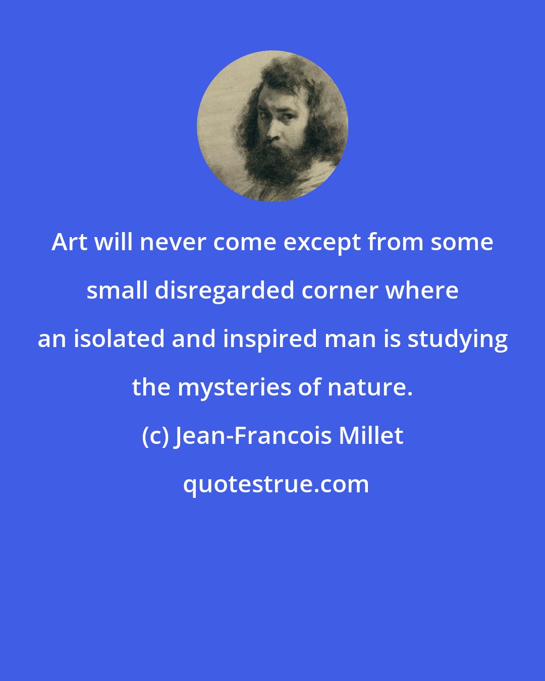 Jean-Francois Millet: Art will never come except from some small disregarded corner where an isolated and inspired man is studying the mysteries of nature.
