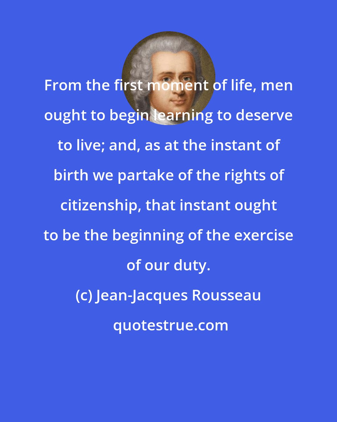 Jean-Jacques Rousseau: From the first moment of life, men ought to begin learning to deserve to live; and, as at the instant of birth we partake of the rights of citizenship, that instant ought to be the beginning of the exercise of our duty.