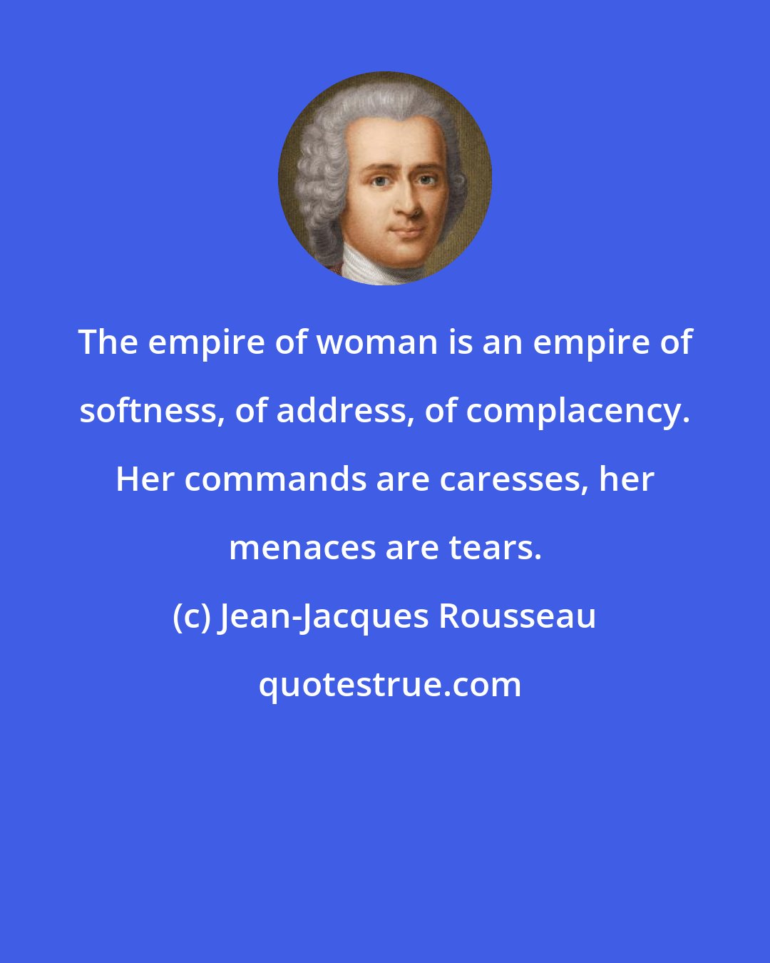 Jean-Jacques Rousseau: The empire of woman is an empire of softness, of address, of complacency. Her commands are caresses, her menaces are tears.