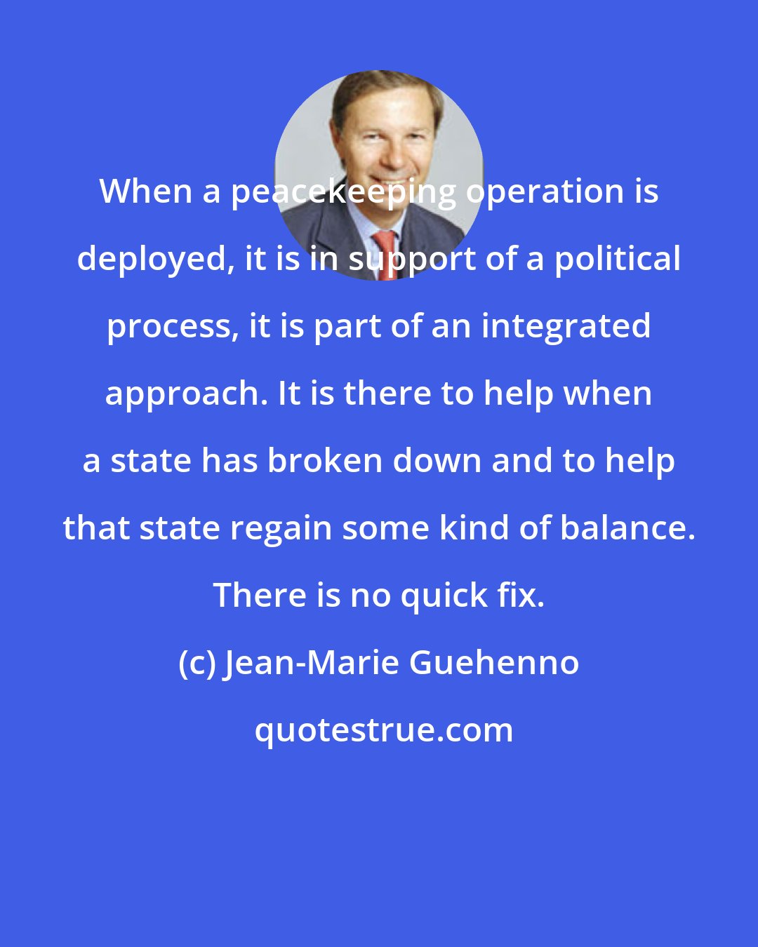 Jean-Marie Guehenno: When a peacekeeping operation is deployed, it is in support of a political process, it is part of an integrated approach. It is there to help when a state has broken down and to help that state regain some kind of balance. There is no quick fix.